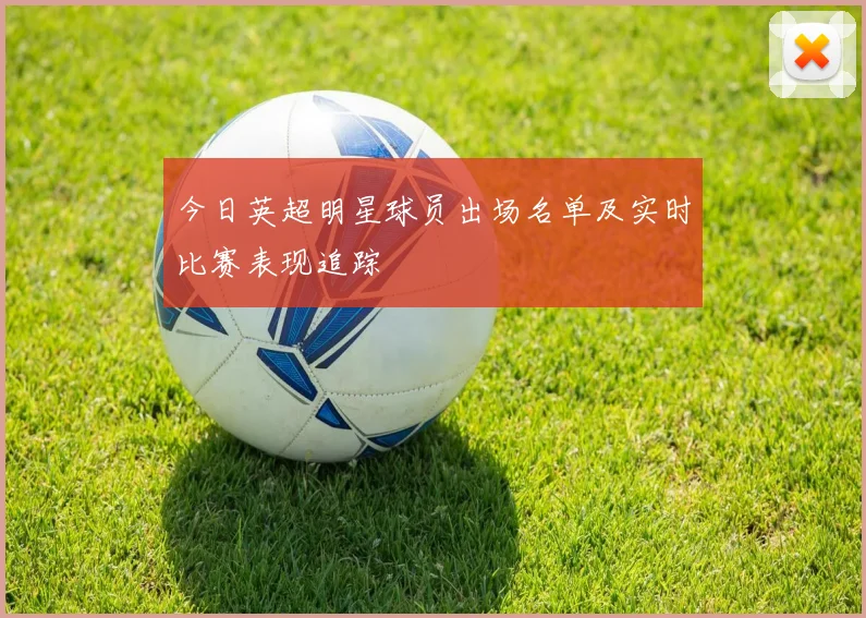 今日英超明星球员出场名单及实时比赛表现追踪